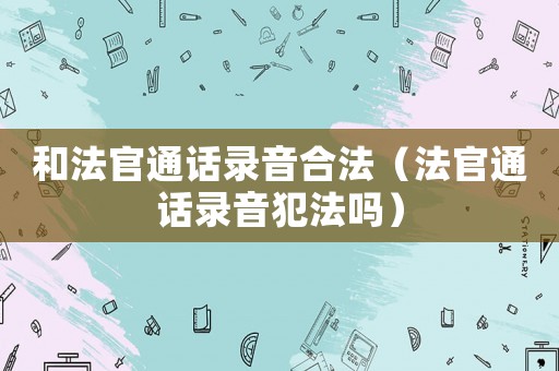 和法官通話錄音合法（法官通話錄音犯法嗎）