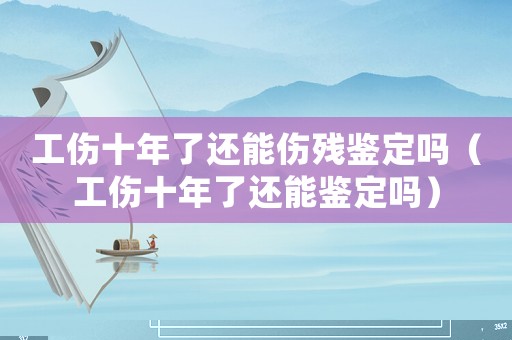 工傷十年了還能傷殘鑒定嗎（工傷十年了還能鑒定嗎）