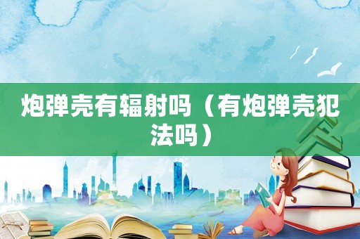 炮彈殼有輻射嗎（有炮彈殼犯法嗎）