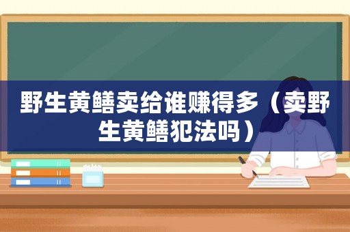 野生黃鱔賣給誰賺得多（賣野生黃鱔犯法嗎）