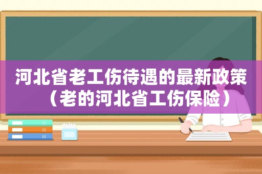 河北省老工傷待遇的最新政策（老的河北省工傷保險）