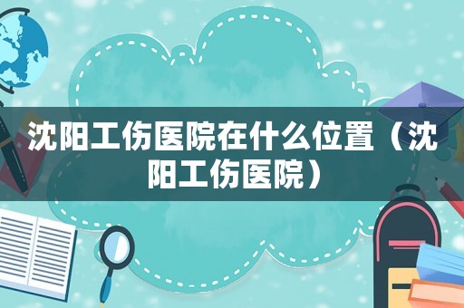 沈陽(yáng)工傷醫(yī)院在什么位置（沈陽(yáng)工傷醫(yī)院）