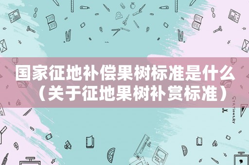 國家征地補償果樹標準是什么（關于征地果樹補賞標準）