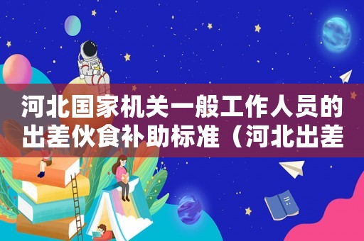 河北國家機(jī)關(guān)一般工作人員的出差伙食補(bǔ)助標(biāo)準(zhǔn)（河北出差伙食補(bǔ)助費(fèi)標(biāo)準(zhǔn)表）