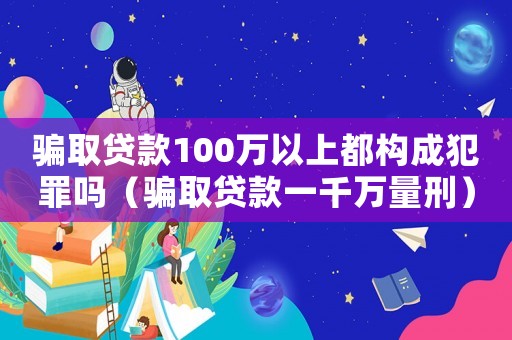 騙取貸款100萬以上都構成犯罪嗎（騙取貸款一千萬量刑）