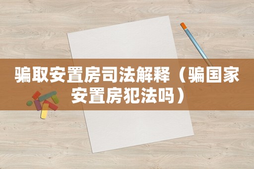 騙取安置房司法解釋（騙國家安置房犯法嗎）