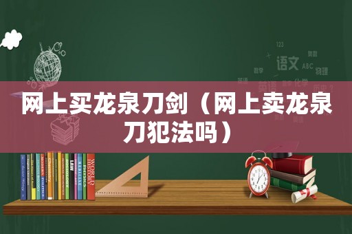 網(wǎng)上買龍泉刀劍（網(wǎng)上賣龍泉刀犯法嗎）