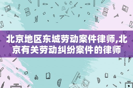 北京地區(qū)東城勞動案件律師,北京有關(guān)勞動糾紛案件的律師