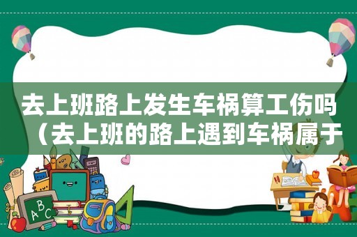 去上班路上發生車禍算工傷嗎（去上班的路上遇到車禍屬于工傷嗎）