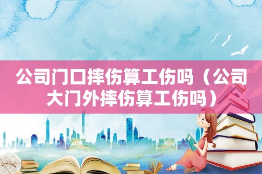 公司門口摔傷算工傷嗎（公司大門外摔傷算工傷嗎）