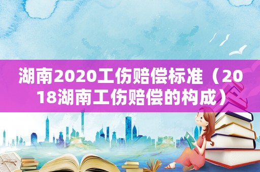 湖南2020工傷賠償標準（2018湖南工傷賠償的構成）