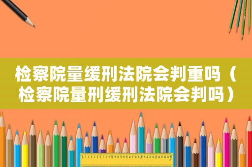 檢察院量緩刑法院會(huì)判重嗎（檢察院量刑緩刑法院會(huì)判嗎）