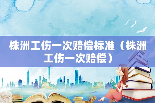 株洲工傷一次賠償標準（株洲工傷一次賠償）