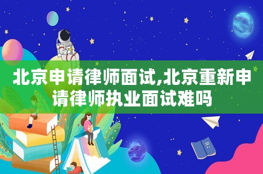 北京申請律師面試,北京重新申請律師執業面試難嗎