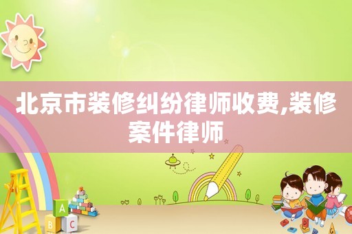 北京市裝修糾紛律師收費,裝修案件律師
