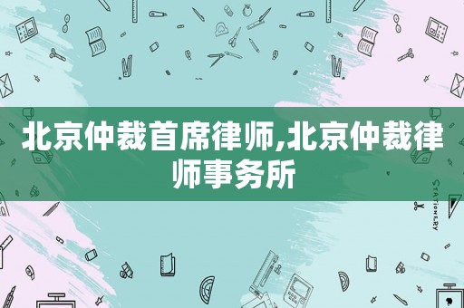 北京仲裁首席律師,北京仲裁律師事務所