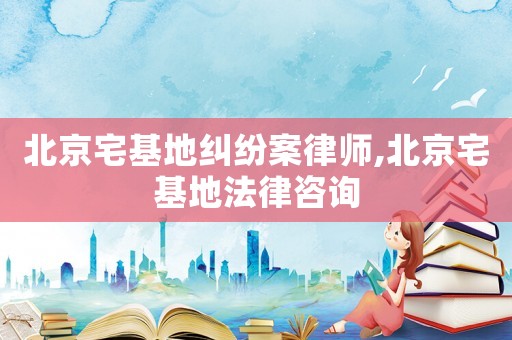 北京宅基地糾紛案律師,北京宅基地法律咨詢