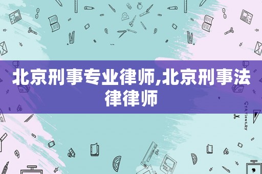 北京刑事專業律師,北京刑事法律律師