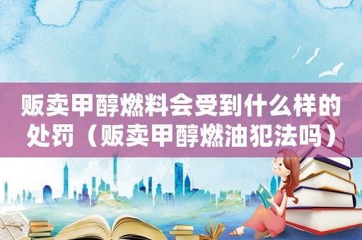 販賣甲醇燃料會(huì)受到什么樣的處罰（販賣甲醇燃油犯法嗎）