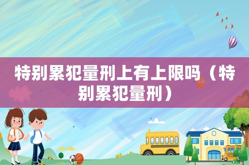 特別累犯量刑上有上限嗎（特別累犯量刑）