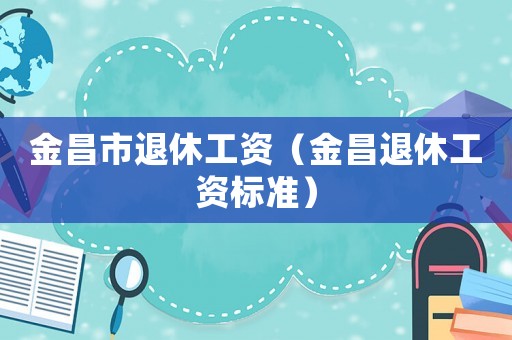 金昌市退休工資（金昌退休工資標準）