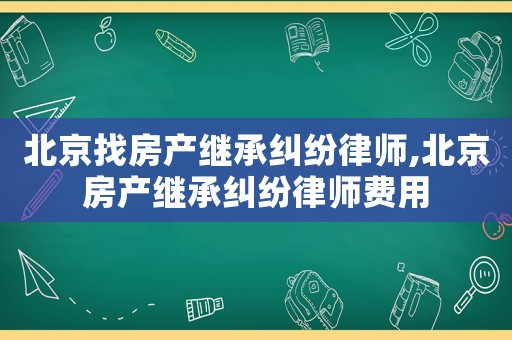 北京找房產繼承糾紛律師,北京房產繼承糾紛律師費用