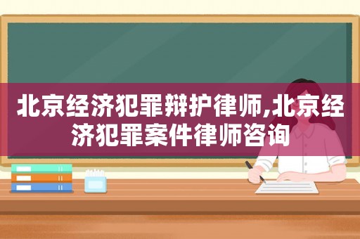 北京經濟犯罪辯護律師,北京經濟犯罪案件律師咨詢