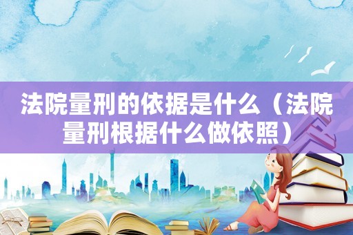 法院量刑的依據(jù)是什么（法院量刑根據(jù)什么做依照）