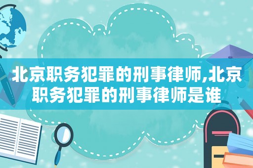 北京職務犯罪的刑事律師,北京職務犯罪的刑事律師是誰
