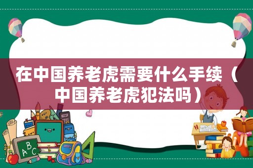 在中國養老虎需要什么手續（中國養老虎犯法嗎）