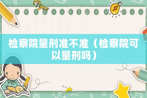 檢察院量刑準(zhǔn)不準(zhǔn)（檢察院可以量刑嗎）