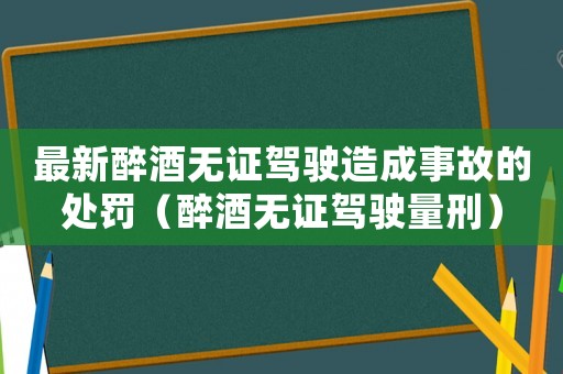 最新醉酒無證駕駛造成事故的處罰（醉酒無證駕駛量刑）
