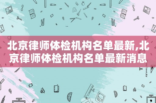 北京律師體檢機構名單最新,北京律師體檢機構名單最新消息