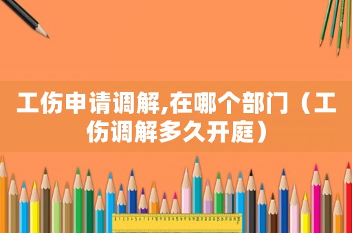 工傷申請調解,在哪個部門（工傷調解多久開庭）