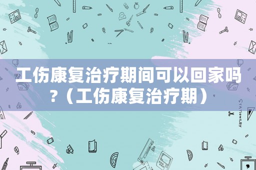 工傷康復治療期間可以回家嗎?（工傷康復治療期）