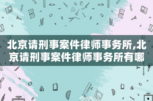北京請刑事案件律師事務所,北京請刑事案件律師事務所有哪些