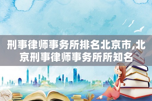 刑事律師事務所排名北京市,北京刑事律師事務所所知名
