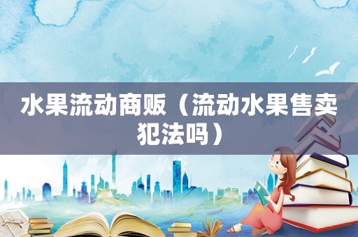 水果流動(dòng)商販（流動(dòng)水果售賣(mài)犯法嗎）