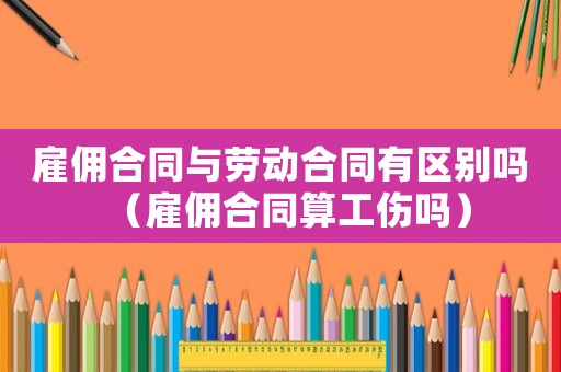 雇傭合同與勞動合同有區別嗎（雇傭合同算工傷嗎）