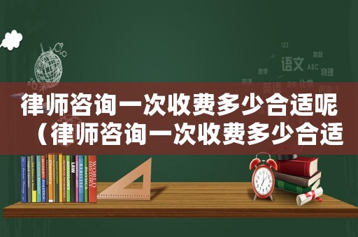 律師咨詢一次收費多少合適呢（律師咨詢一次收費多少合適）