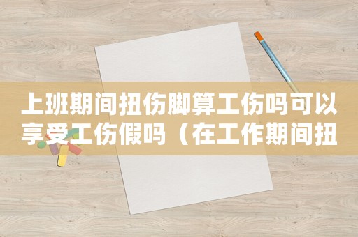 上班期間扭傷腳算工傷嗎可以享受工傷假嗎（在工作期間扭傷腳算不算工傷）