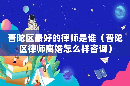 普陀區最好的律師是誰（普陀區律師離婚怎么樣咨詢）