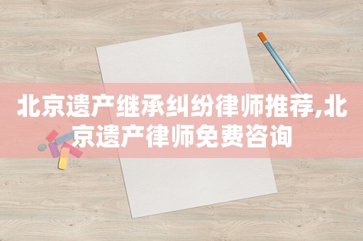 北京遺產繼承糾紛律師推薦,北京遺產律師免費咨詢