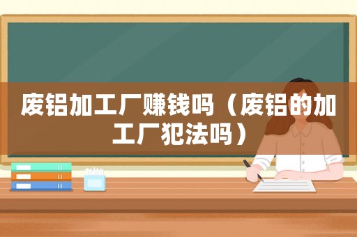 廢鋁加工廠賺錢嗎（廢鋁的加工廠犯法嗎）