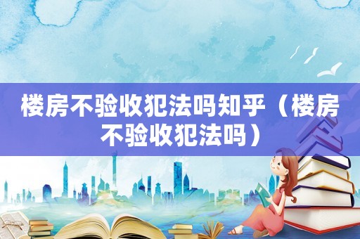 樓房不驗收犯法嗎知乎（樓房不驗收犯法嗎）