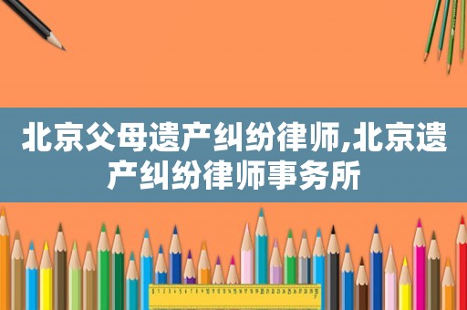 北京父母遺產(chǎn)糾紛律師,北京遺產(chǎn)糾紛律師事務(wù)所