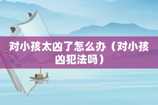 對(duì)小孩太兇了怎么辦（對(duì)小孩兇犯法嗎）