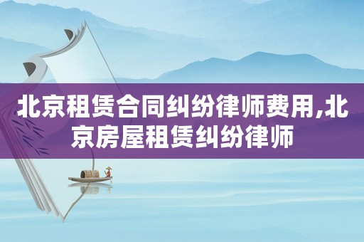 北京租賃合同糾紛律師費用,北京房屋租賃糾紛律師