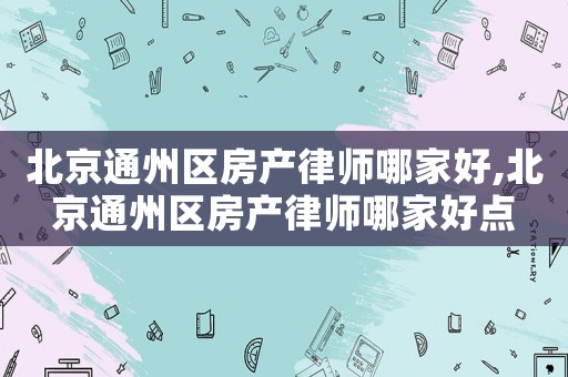 北京通州區(qū)房產(chǎn)律師哪家好,北京通州區(qū)房產(chǎn)律師哪家好點