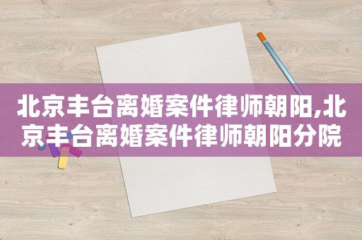 北京豐臺離婚案件律師朝陽,北京豐臺離婚案件律師朝陽分院電話